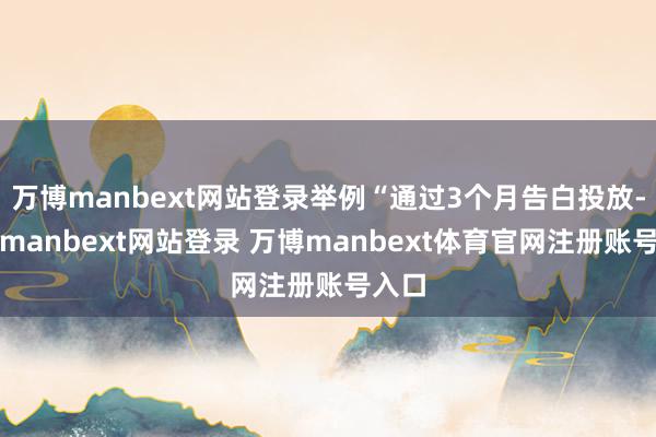 万博manbext网站登录举例“通过3个月告白投放-万博manbext网站登录 万博manbext体育官网注册账号入口