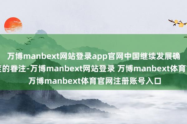 万博manbext网站登录app官网中国继续发展确定会引起其他国度的眷注-万博manbext网站登录 万博manbext体育官网注册账号入口