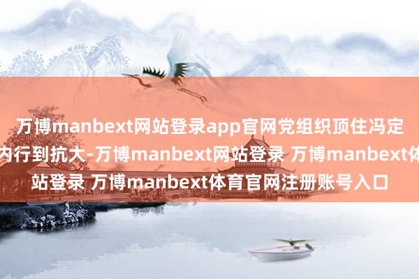 万博manbext网站登录app官网党组织顶住冯定、薛暮桥、王叔明等内行到抗大-万博manbext网站登录 万博manbext体育官网注册账号入口