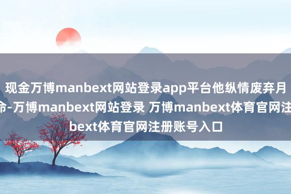 现金万博manbext网站登录app平台他纵情废弃月薪2万的使命-万博manbext网站登录 万博manbext体育官网注册账号入口