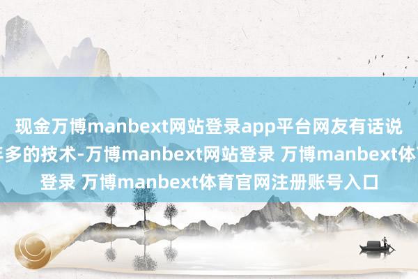 现金万博manbext网站登录app平台网友有话说网友说：他才带一年多的技术-万博manbext网站登录 万博manbext体育官网注册账号入口
