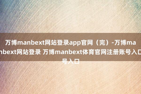 万博manbext网站登录app官网（完）-万博manbext网站登录 万博manbext体育官网注册账号入口