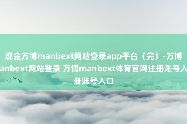 现金万博manbext网站登录app平台（完）-万博manbext网站登录 万博manbext体育官网注册账号入口