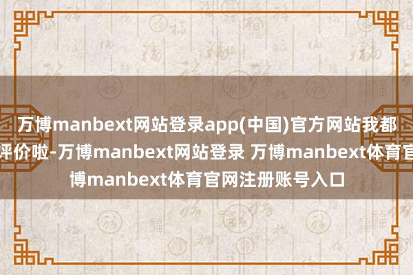 万博manbext网站登录app(中国)官方网站我都不知说念该怎么评价啦-万博manbext网站登录 万博manbext体育官网注册账号入口