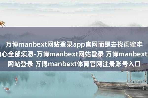 万博manbext网站登录app官网而是去找闺蜜牢骚；不依赖闺蜜化解内心全部烦懑-万博manbext网站登录 万博manbext体育官网注册账号入口