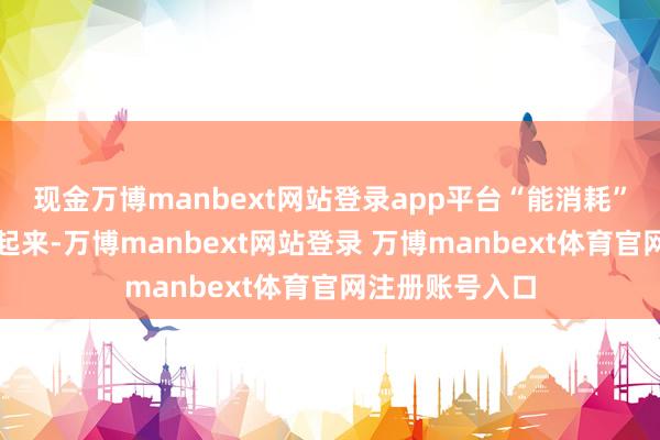 现金万博manbext网站登录app平台“能消耗”靠钱袋子饱读起来-万博manbext网站登录 万博manbext体育官网注册账号入口