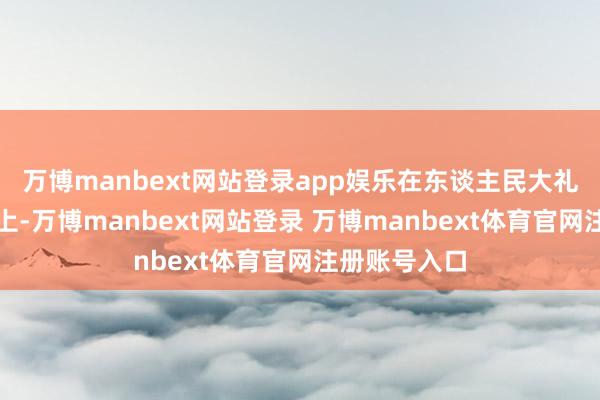 万博manbext网站登录app娱乐在东谈主民大礼堂的会谈桌上-万博manbext网站登录 万博manbext体育官网注册账号入口