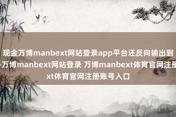 现金万博manbext网站登录app平台还反向输出到韩国市场-万博manbext网站登录 万博manbext体育官网注册账号入口