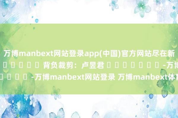 万博manbext网站登录app(中国)官方网站尽在新浪财经APP            						背负裁剪：卢昱君 							-万博manbext网站登录 万博manbext体育官网注册账号入口