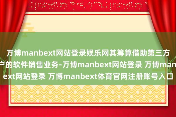 万博manbext网站登录娱乐网其筹算借助第三方公司来拓展对中小客户的软件销售业务-万博manbext网站登录 万博manbext体育官网注册账号入口