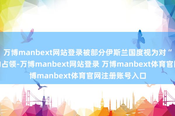 万博manbext网站登录被部分伊斯兰国度视为对“伊斯兰地皮”的占领-万博manbext网站登录 万博manbext体育官网注册账号入口