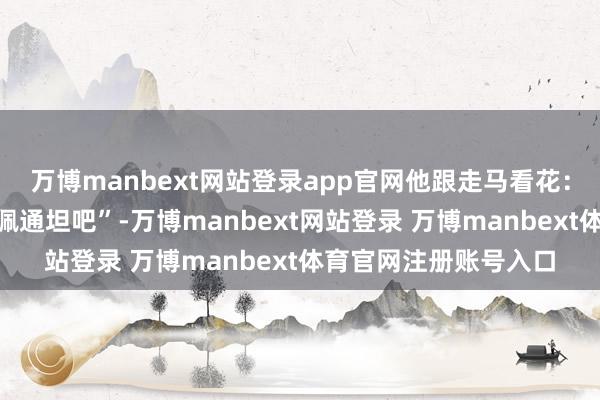 万博manbext网站登录app官网他跟走马看花：“可能有东谈主歧视佩通坦吧”-万博manbext网站登录 万博manbext体育官网注册账号入口