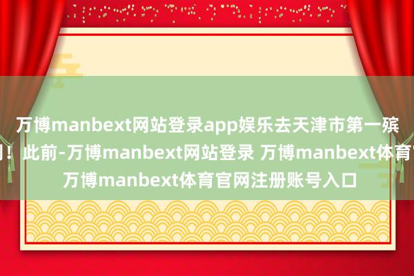 万博manbext网站登录app娱乐去天津市第一殡仪馆举行遗体告别！此前-万博manbext网站登录 万博manbext体育官网注册账号入口