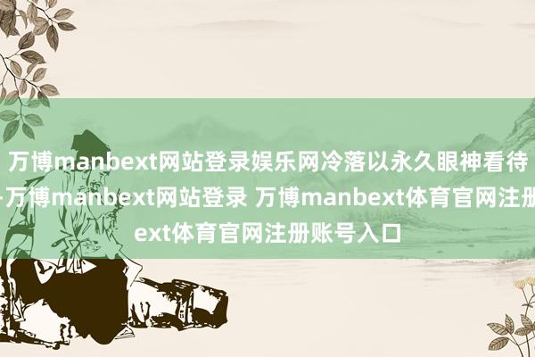 万博manbext网站登录娱乐网冷落以永久眼神看待行业发展-万博manbext网站登录 万博manbext体育官网注册账号入口