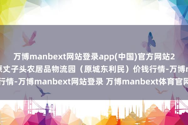 万博manbext网站登录app(中国)官方网站2025年7月16日山西太原丈子头农居品物流园（原城东利民）价钱行情-万博manbext网站登录 万博manbext体育官网注册账号入口