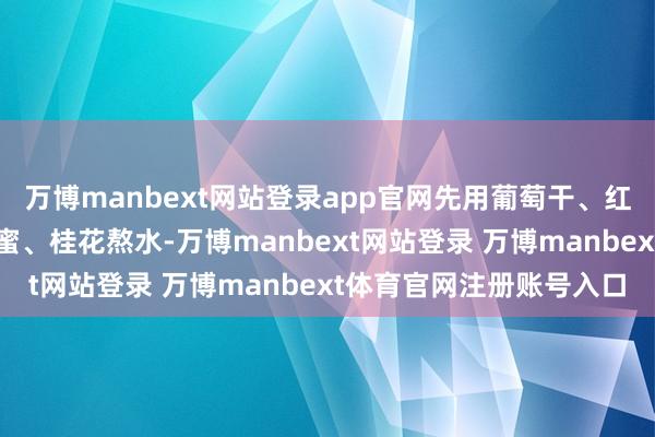 万博manbext网站登录app官网先用葡萄干、红果片、杏干、话梅、蜂蜜、桂花熬水-万博manbext网站登录 万博manbext体育官网注册账号入口