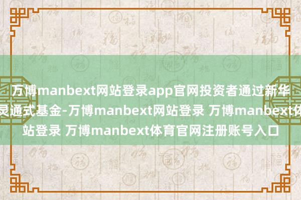万博manbext网站登录app官网投资者通过新华信通申购本公司上述灵通式基金-万博manbext网站登录 万博manbext体育官网注册账号入口