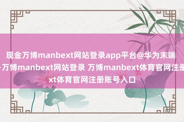 现金万博manbext网站登录app平台@华为末端 发文暗意-万博manbext网站登录 万博manbext体育官网注册账号入口