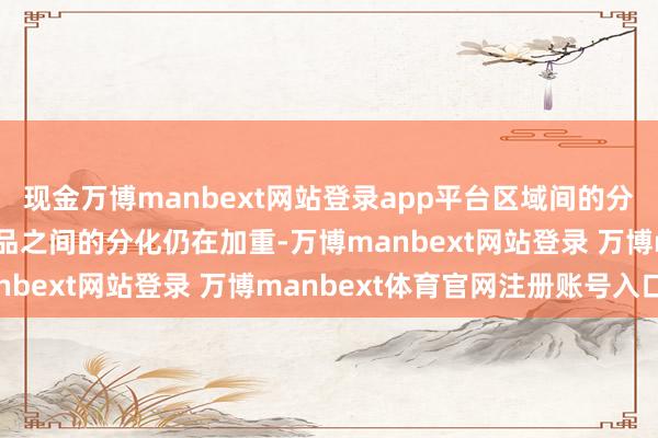 现金万博manbext网站登录app平台区域间的分化、区域内的分化、产品之间的分化仍在加重-万博manbext网站登录 万博manbext体育官网注册账号入口