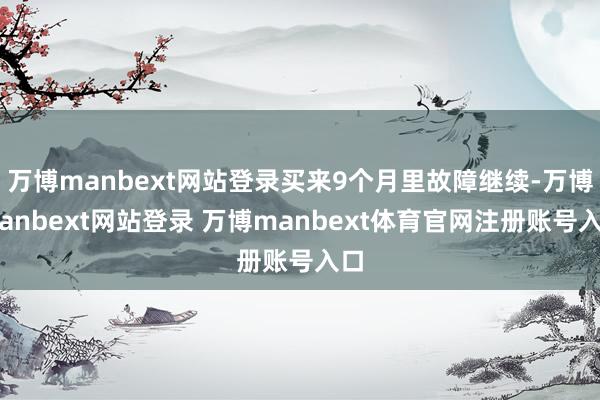万博manbext网站登录买来9个月里故障继续-万博manbext网站登录 万博manbext体育官网注册账号入口