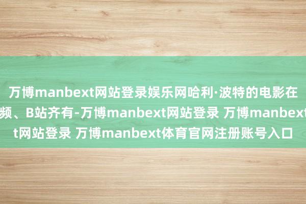 万博manbext网站登录娱乐网哈利·波特的电影在优酷、爱奇艺、腾讯视频、B站齐有-万博manbext网站登录 万博manbext体育官网注册账号入口