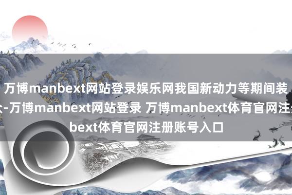 万博manbext网站登录娱乐网我国新动力等期间装备领跑群众-万博manbext网站登录 万博manbext体育官网注册账号入口