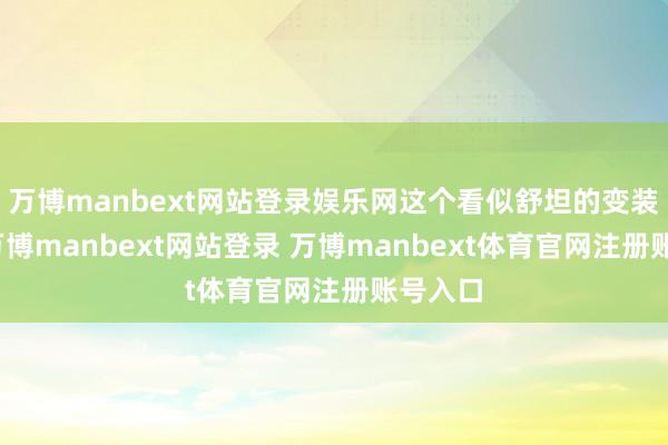 万博manbext网站登录娱乐网这个看似舒坦的变装背后-万博manbext网站登录 万博manbext体育官网注册账号入口