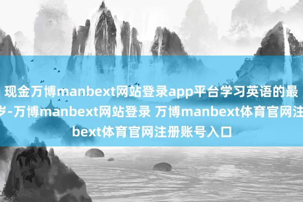 现金万博manbext网站登录app平台学习英语的最好年齿是6岁-万博manbext网站登录 万博manbext体育官网注册账号入口