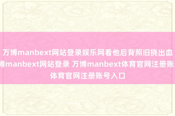万博manbext网站登录娱乐网看他后背照旧挠出血痕-万博manbext网站登录 万博manbext体育官网注册账号入口