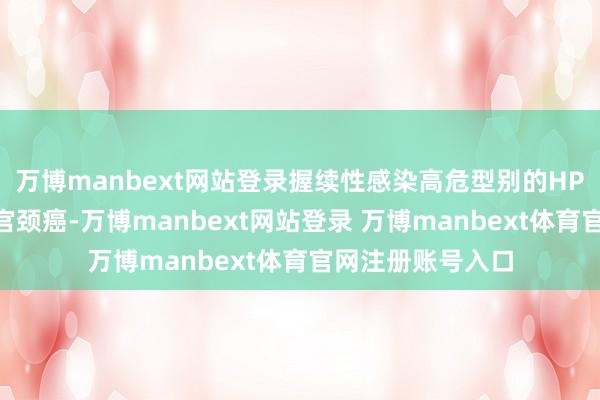 万博manbext网站登录握续性感染高危型别的HPV不仅可能导致宫颈癌-万博manbext网站登录 万博manbext体育官网注册账号入口