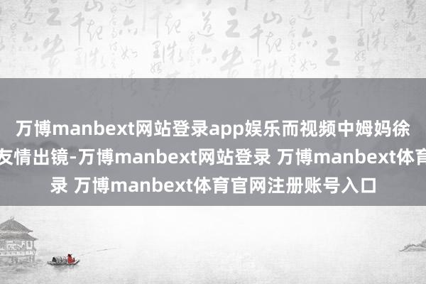 万博manbext网站登录app娱乐而视频中姆妈徐帆和爸爸冯小刚的友情出镜-万博manbext网站登录 万博manbext体育官网注册账号入口