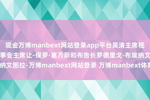 现金万博manbext网站登录app平台吴清主席视频会见海外证监会组织理事会主席让-保罗·塞万斯和布告长罗德里戈·布埃纳文图拉-万博manbext网站登录 万博manbext体育官网注册账号入口