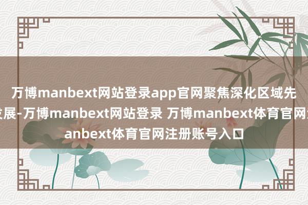 万博manbext网站登录app官网聚焦深化区域先进产业协同发展-万博manbext网站登录 万博manbext体育官网注册账号入口