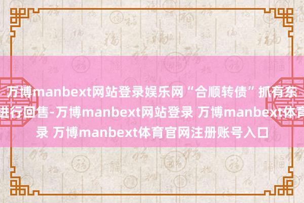 万博manbext网站登录娱乐网“合顺转债”抓有东谈主有权选拔是否进行回售-万博manbext网站登录 万博manbext体育官网注册账号入口
