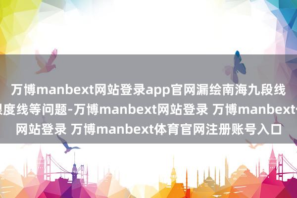 万博manbext网站登录app官网漏绘南海九段线及中日海上岛屿包摄限度线等问题-万博manbext网站登录 万博manbext体育官网注册账号入口
