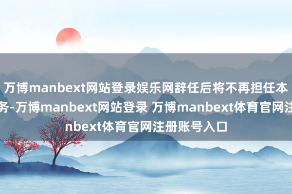 万博manbext网站登录娱乐网辞任后将不再担任本公司任何职务-万博manbext网站登录 万博manbext体育官网注册账号入口