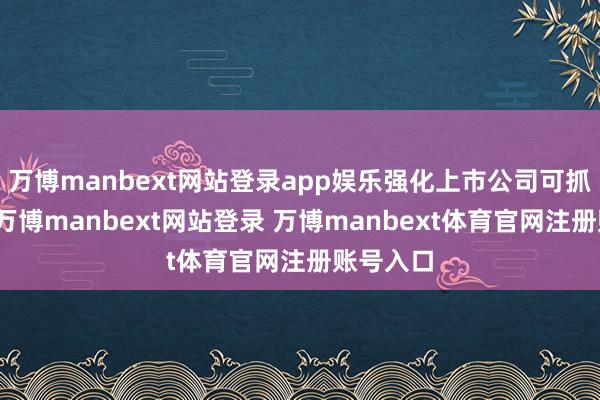 万博manbext网站登录app娱乐强化上市公司可抓续裸露-万博manbext网站登录 万博manbext体育官网注册账号入口