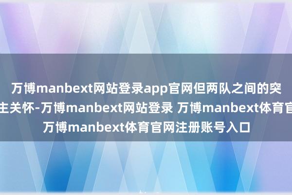 万博manbext网站登录app官网但两队之间的突破愈加引东说念主关怀-万博manbext网站登录 万博manbext体育官网注册账号入口