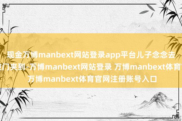 现金万博manbext网站登录app平台儿子念念去找爸爸手不防范被门夹到-万博manbext网站登录 万博manbext体育官网注册账号入口