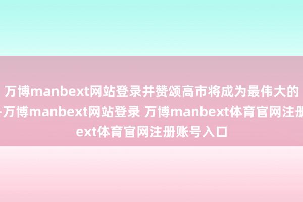 万博manbext网站登录并赞颂高市将成为最伟大的首相之一-万博manbext网站登录 万博manbext体育官网注册账号入口