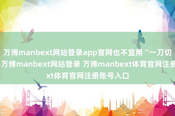 万博manbext网站登录app官网也不宜用“一刀切”的战略-万博manbext网站登录 万博manbext体育官网注册账号入口