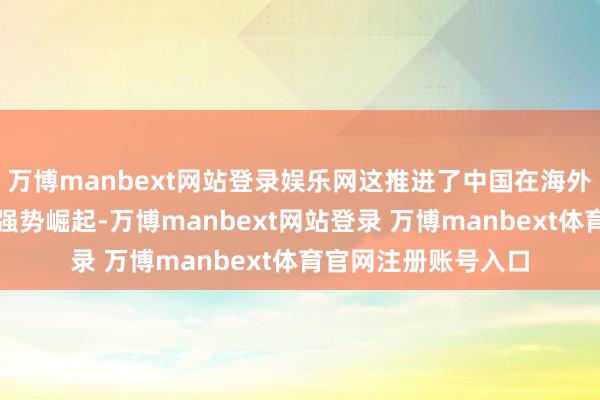万博manbext网站登录娱乐网这推进了中国在海外政事和经济限度的强势崛起-万博manbext网站登录 万博manbext体育官网注册账号入口