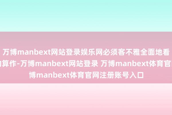 万博manbext网站登录娱乐网必须客不雅全面地看待历史与往常的算作-万博manbext网站登录 万博manbext体育官网注册账号入口