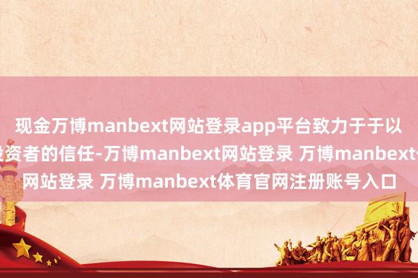 现金万博manbext网站登录app平台致力于于以更好的事迹答复精深投资者的信任-万博manbext网站登录 万博manbext体育官网注册账号入口