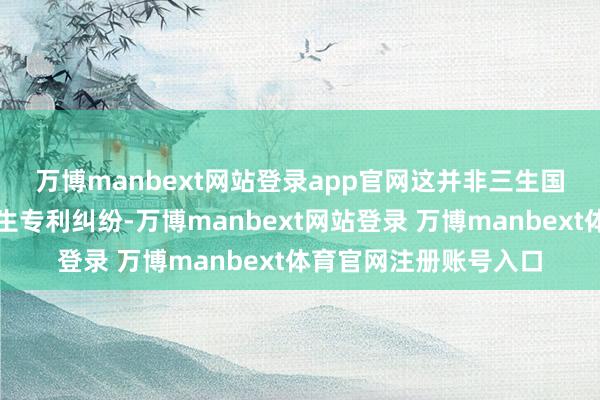 万博manbext网站登录app官网　　这并非三生国健与麦济生物初度产生专利纠纷-万博manbext网站登录 万博manbext体育官网注册账号入口