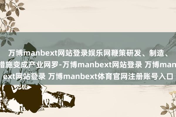 万博manbext网站登录娱乐网鞭策研发、制造、测试、运营和诳骗各措施变成产业网罗-万博manbext网站登录 万博manbext体育官网注册账号入口