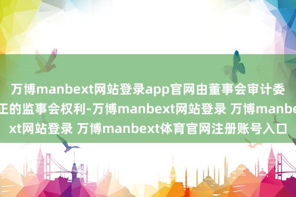 万博manbext网站登录app官网由董事会审计委员会行使《公司法》端正的监事会权利-万博manbext网站登录 万博manbext体育官网注册账号入口