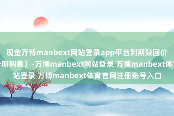 现金万博manbext网站登录app平台到期赎回价为110元（含终末一期利息）-万博manbext网站登录 万博manbext体育官网注册账号入口