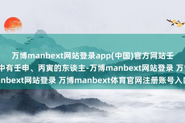 万博manbext网站登录app(中国)官方网站壬申天克地冲丙寅:八字中有壬申、丙寅的东谈主-万博manbext网站登录 万博manbext体育官网注册账号入口