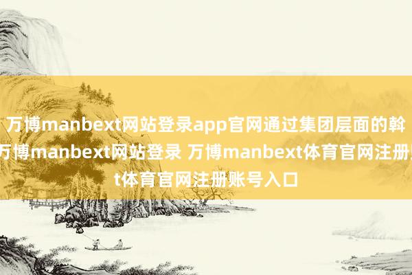 万博manbext网站登录app官网通过集团层面的斡旋运营-万博manbext网站登录 万博manbext体育官网注册账号入口